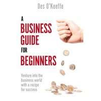 A Business Guide For Beginners: Venture Into The Business World With A Recipe For Success