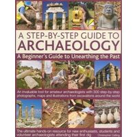 A Step-By-Step Guide to Archaeology A Beginner's Guide to Unearthing the Past: An Invaluable Tool for Amateur Archaeologists with 300 Step-By-Step Photographs, Maps and Illustrations from Excavations Around the World