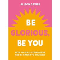 Be Glorious, Be You How to Build Compassion and Be Kinder to Yourself